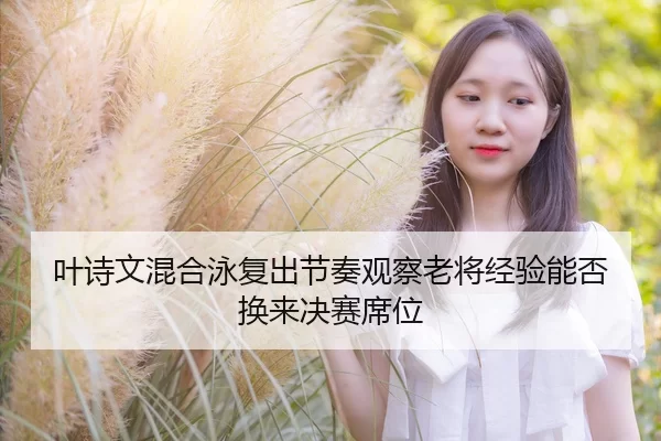 叶诗文混合泳复出节奏观察老将经验能否换来决赛席位