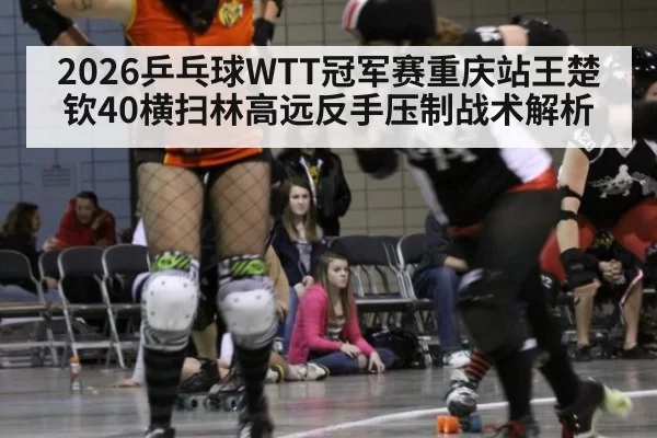 2026乒乓球WTT冠军赛重庆站王楚钦40横扫林高远反手压制战术解析