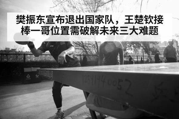 樊振东宣布退出国家队,王楚钦接棒一哥位置需破解未来三大难题