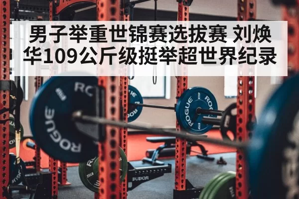 男子举重世锦赛选拔赛 刘焕华109公斤级挺举超世界纪录