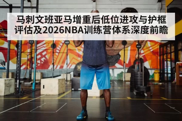马刺文班亚马增重后低位进攻与护框评估及2026NBA训练营体系深度前瞻